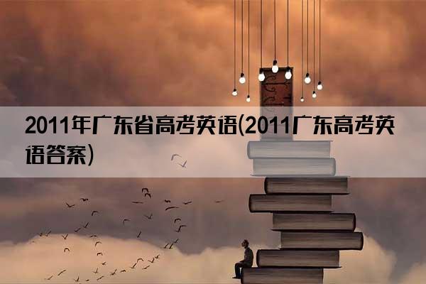 2011年广东省高考英语(2011广东高考英语答案)