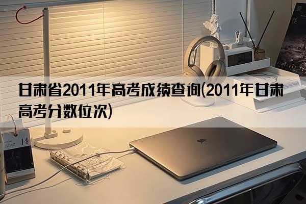 甘肃省2011年高考成绩查询(2011年甘肃高考分数位次)