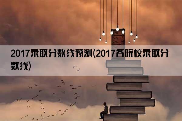 2017录取分数线预测(2017各院校录取分数线)