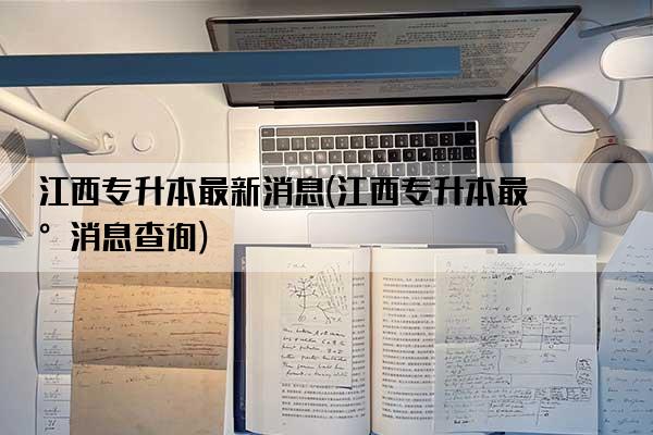 江西专升本最新消息(江西专升本最新消息查询)